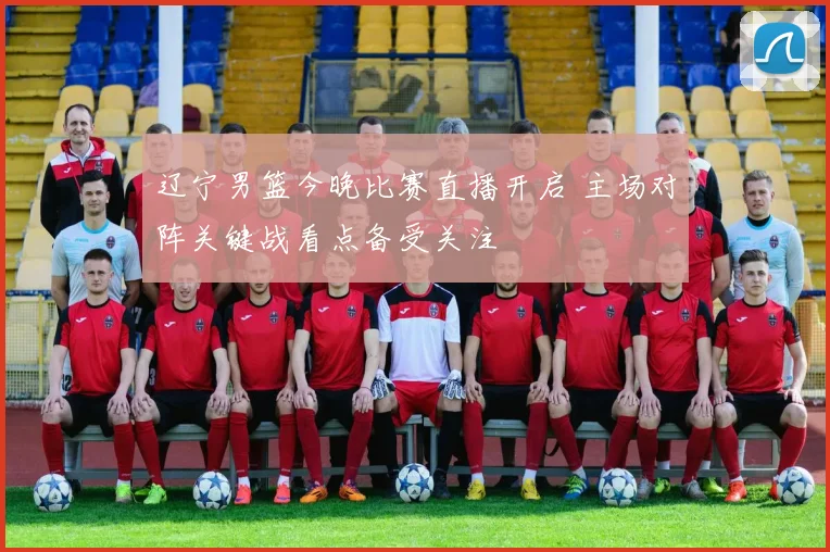 辽宁男篮今晚比赛直播开启 主场对阵关键战看点备受关注
