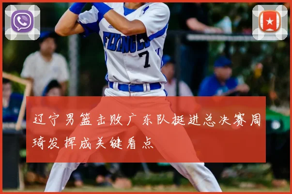 辽宁男篮击败广东队挺进总决赛周琦发挥成关键看点