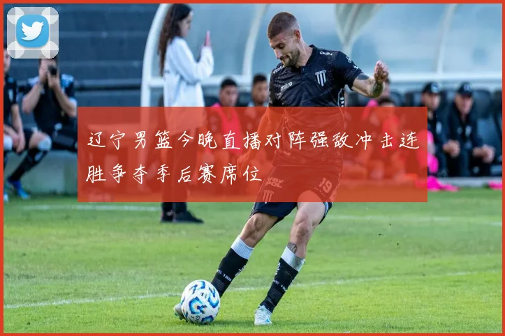 辽宁男篮今晚直播对阵强敌冲击连胜争夺季后赛席位