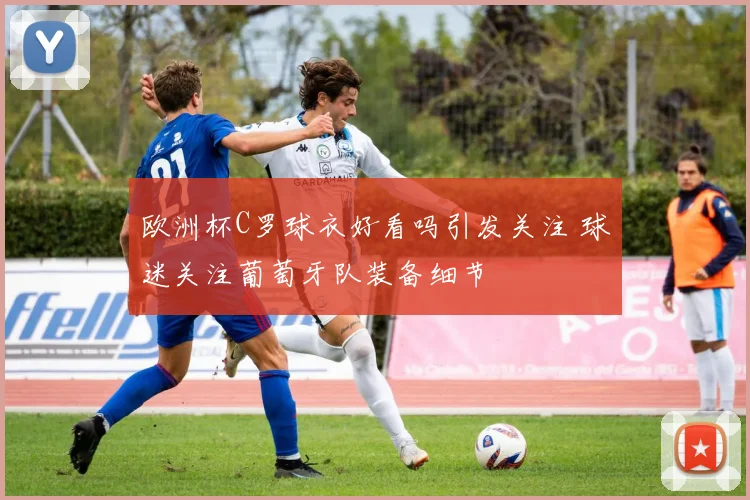 欧洲杯C罗球衣好看吗引发关注 球迷关注葡萄牙队装备细节