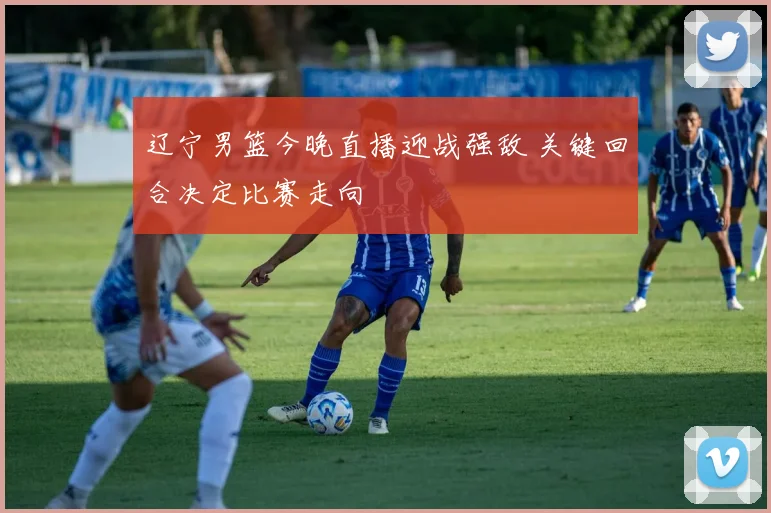 辽宁男篮今晚直播迎战强敌 关键回合决定比赛走向