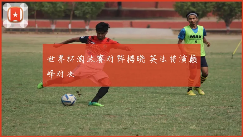 世界杯淘汰赛对阵揭晓 英法将演巅峰对决