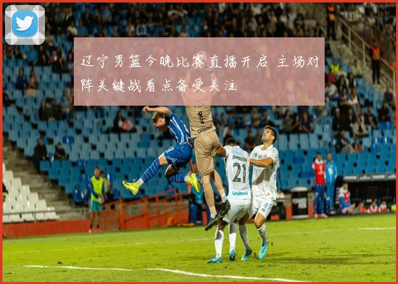 辽宁男篮今晚比赛直播开启 主场对阵关键战看点备受关注