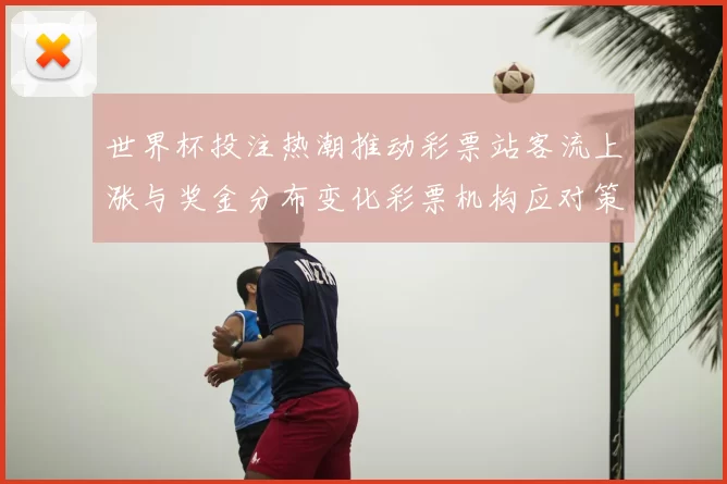 世界杯投注热潮推动彩票站客流上涨与奖金分布变化彩票机构应对策略解读