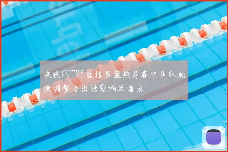 央视CCTV5直播男篮热身赛中国队轮换调整与出场影响及看点