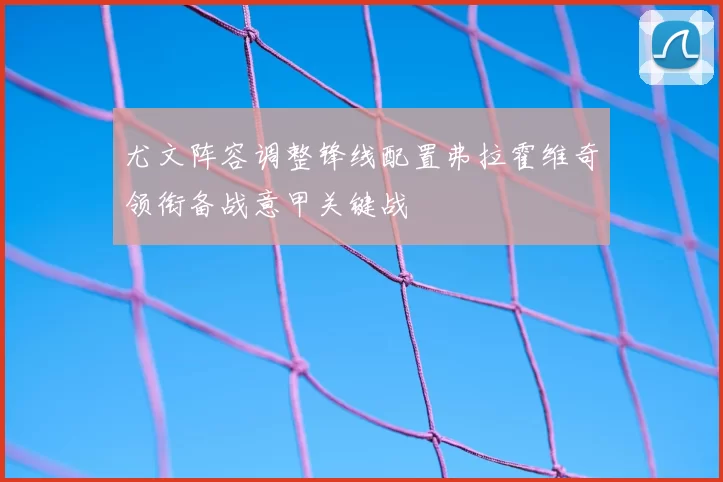 尤文阵容调整锋线配置弗拉霍维奇领衔备战意甲关键战