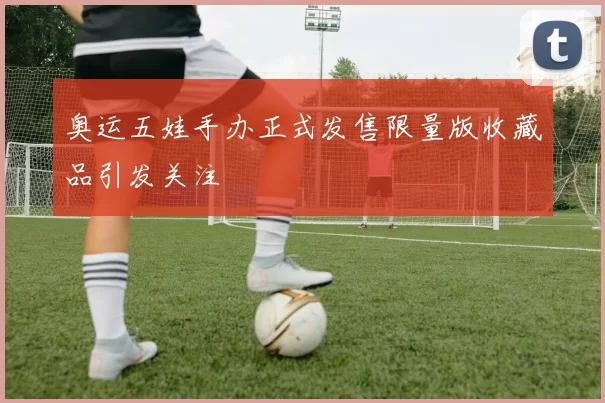 奥运五娃手办正式发售限量版收藏品引发关注