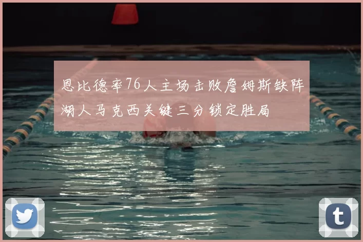 恩比德率76人主场击败詹姆斯缺阵湖人马克西关键三分锁定胜局