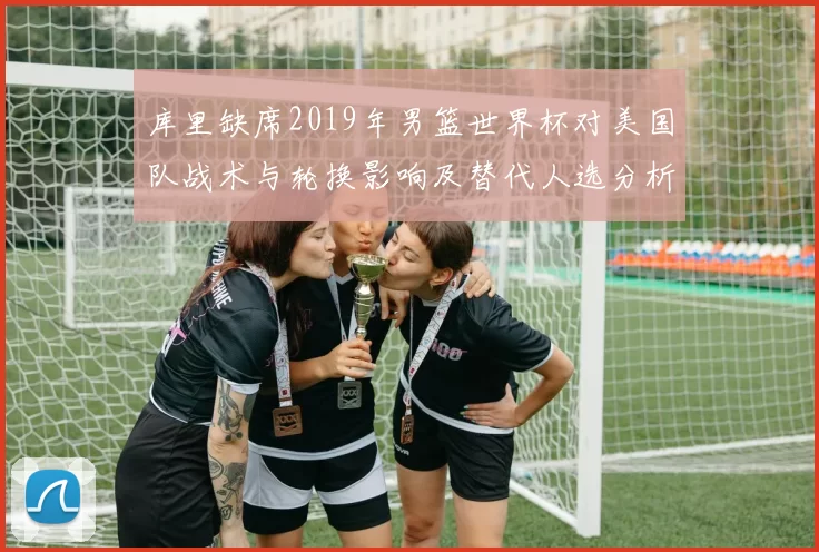 库里缺席2019年男篮世界杯对美国队战术与轮换影响及替代人选分析