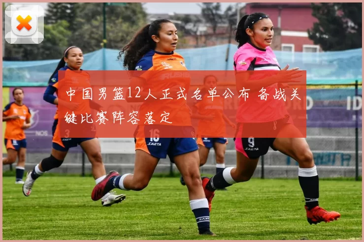 中国男篮12人正式名单公布 备战关键比赛阵容落定