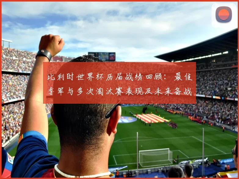 比利时世界杯历届战绩回顾：最佳季军与多次淘汰赛表现及未来备战启示