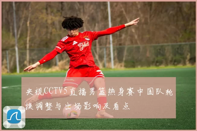 央视CCTV5直播男篮热身赛中国队轮换调整与出场影响及看点
