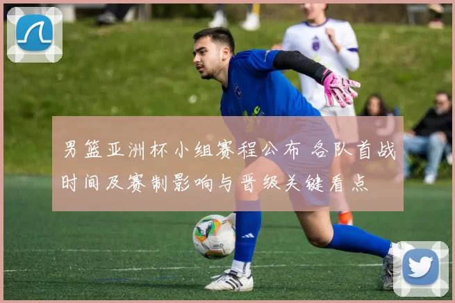 男篮亚洲杯小组赛程公布 各队首战时间及赛制影响与晋级关键看点