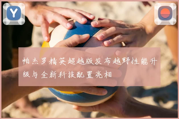 帕杰罗精英超越版发布越野性能升级与全新科技配置亮相