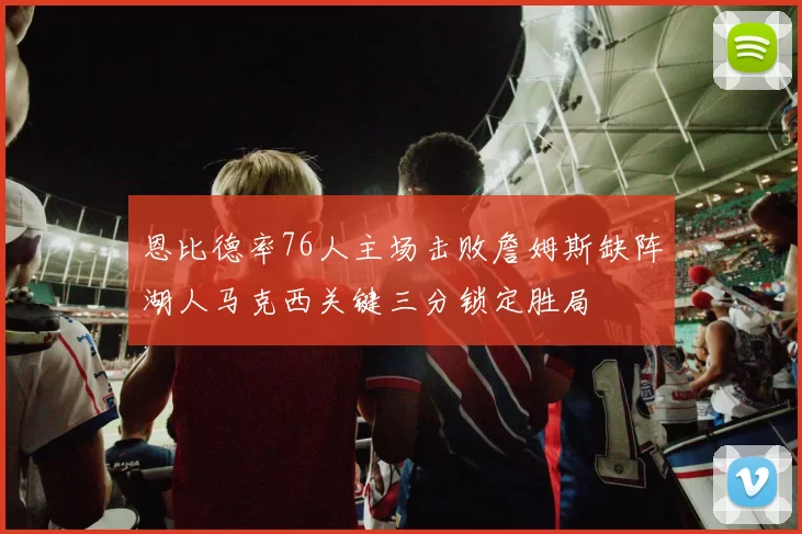 恩比德率76人主场击败詹姆斯缺阵湖人马克西关键三分锁定胜局
