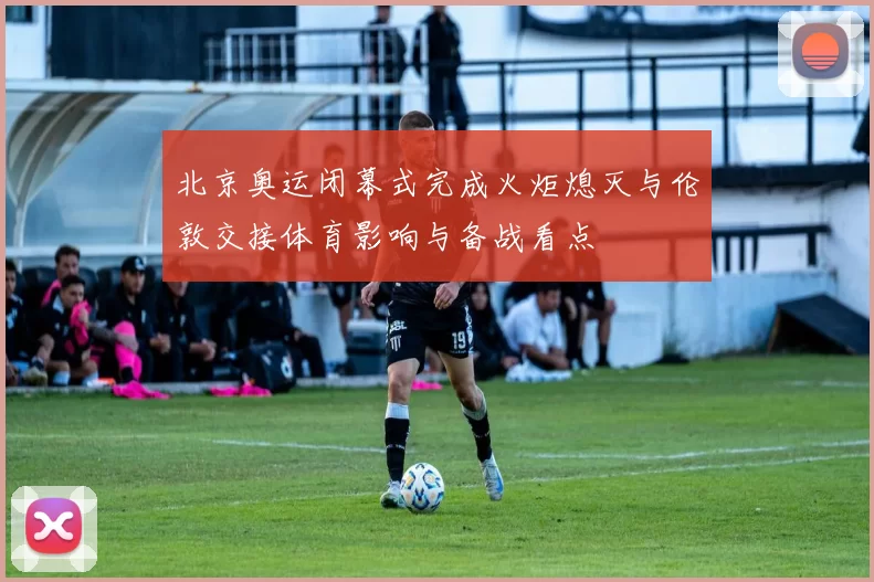 北京奥运闭幕式完成火炬熄灭与伦敦交接体育影响与备战看点