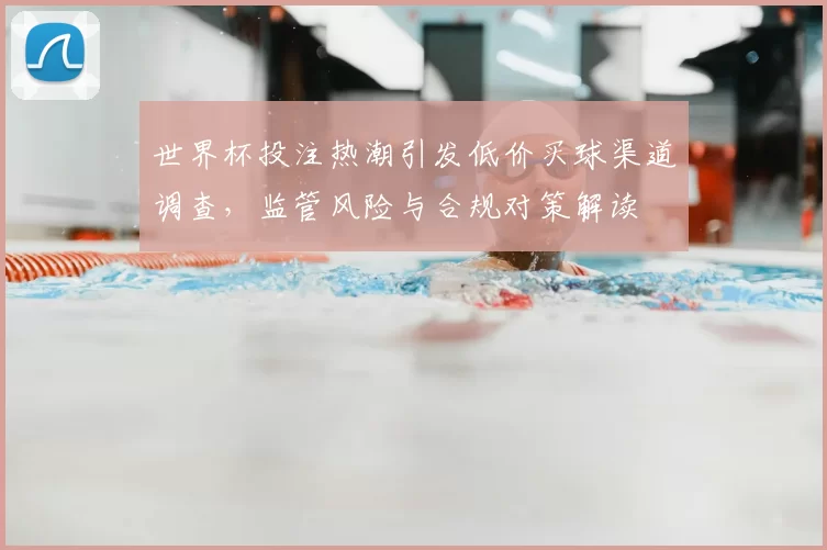 世界杯投注热潮引发低价买球渠道调查，监管风险与合规对策解读