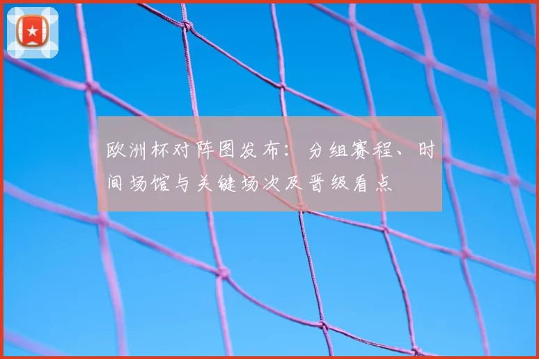 欧洲杯对阵图发布：分组赛程、时间场馆与关键场次及晋级看点