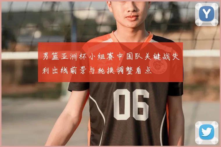 男篮亚洲杯小组赛中国队关键战失利出线前景与轮换调整看点