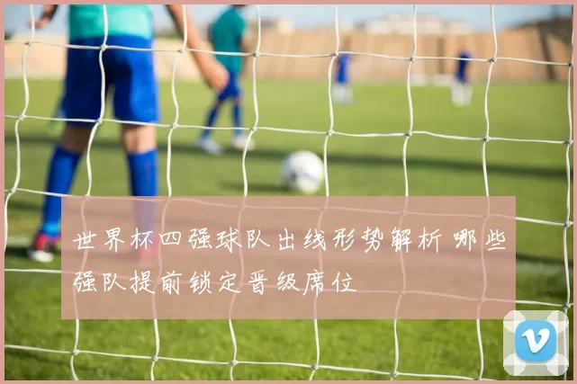 世界杯四强球队出线形势解析 哪些强队提前锁定晋级席位