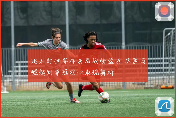 比利时世界杯历届战绩盘点 从黑马崛起到争冠核心表现解析