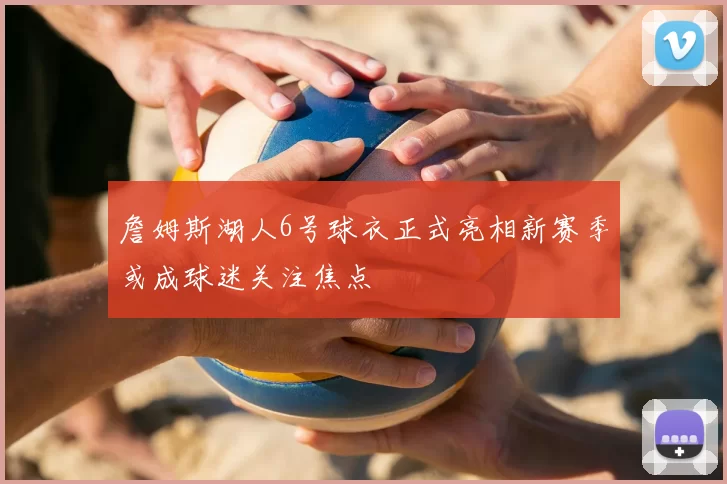 詹姆斯湖人6号球衣正式亮相新赛季或成球迷关注焦点