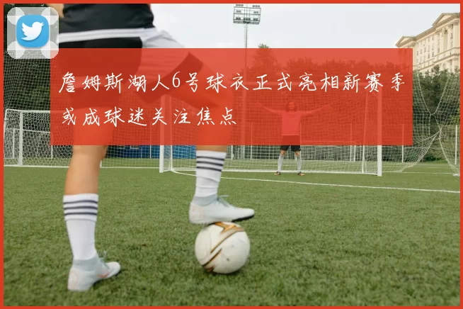 詹姆斯湖人6号球衣正式亮相新赛季或成球迷关注焦点