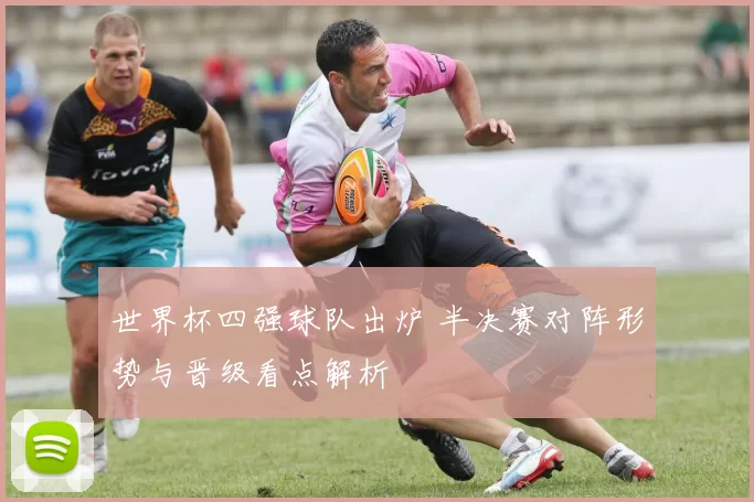 世界杯四强球队出炉 半决赛对阵形势与晋级看点解析