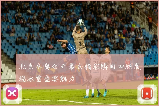 北京冬奥会开幕式精彩瞬间回顾展现冰雪盛宴魅力
