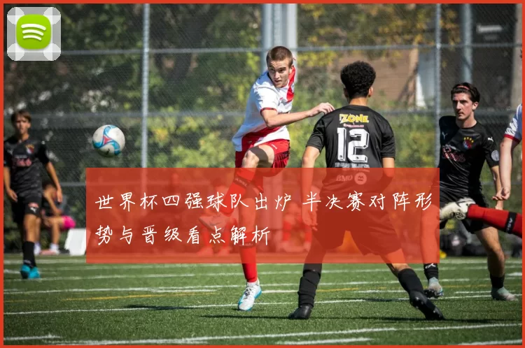 世界杯四强球队出炉 半决赛对阵形势与晋级看点解析